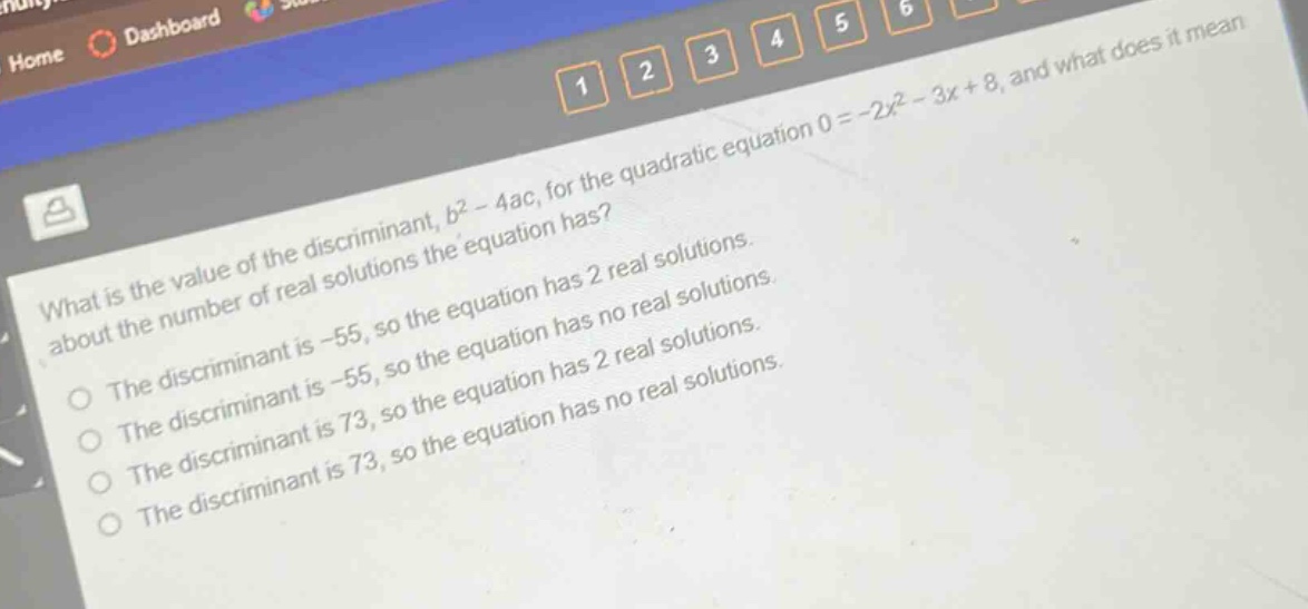 what is the value of the discriminant, $b^{2}-4ac$, for the quadratic equation $0 = - 2x^{2}-3x + 8$, and what does it mean about the number of real solutions the equation has?\nthe discriminant is -55, so the equation has 2 real solutions.\nthe discriminant is -55, so the equation has no real solutions.\nthe discriminant is 73, so the equation has 2 real solutions.\nthe discriminant is 73, so the equation has no real solutions.