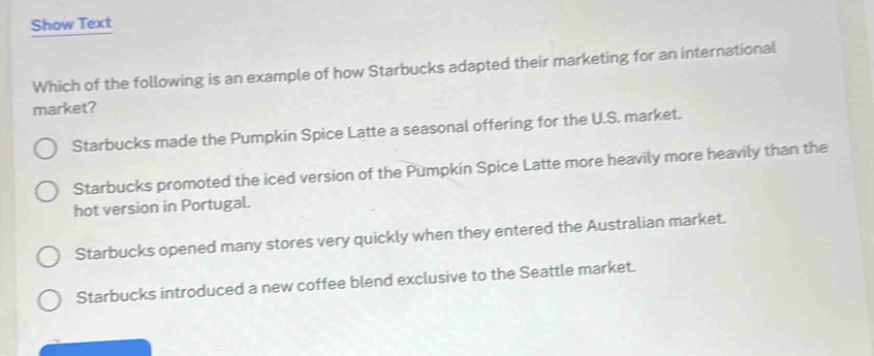 which of the following is an example of how starbucks adapted their marketing for an international market?\nstarbucks made the pumpkin spice latte a seasonal offering for the u.s. market.\nstarbucks promoted the iced version of the pumpkin spice latte more heavily more heavily than the hot version in portugal.\nstarbucks opened many stores very quickly when they entered the australian market.\nstarbucks introduced a new coffee blend exclusive to the seattle market.