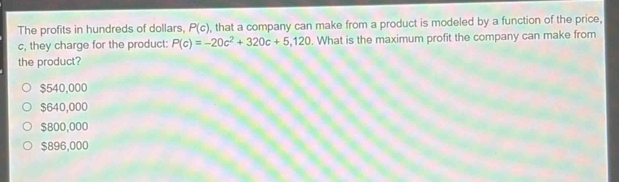 the profits in hundreds of dollars, $p(c)$, that a company can make from a product is modeled by a function of the price, $c$, they charge for the product: $p(c)= - 20c^{2}+320c + 5120$. what is the maximum profit the company can make from the product?\n$540,000\n$640,000\n$800,000\n$896,000