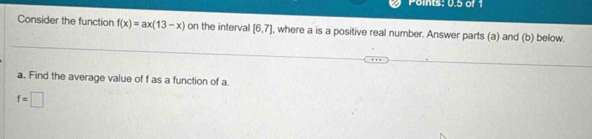 consider the function f(x) = ax(13 - x) on the interval 6,7, where a is a positive real number. answer parts (a) and (b) below.\na. find the average value of f as a function of a.\nf = □