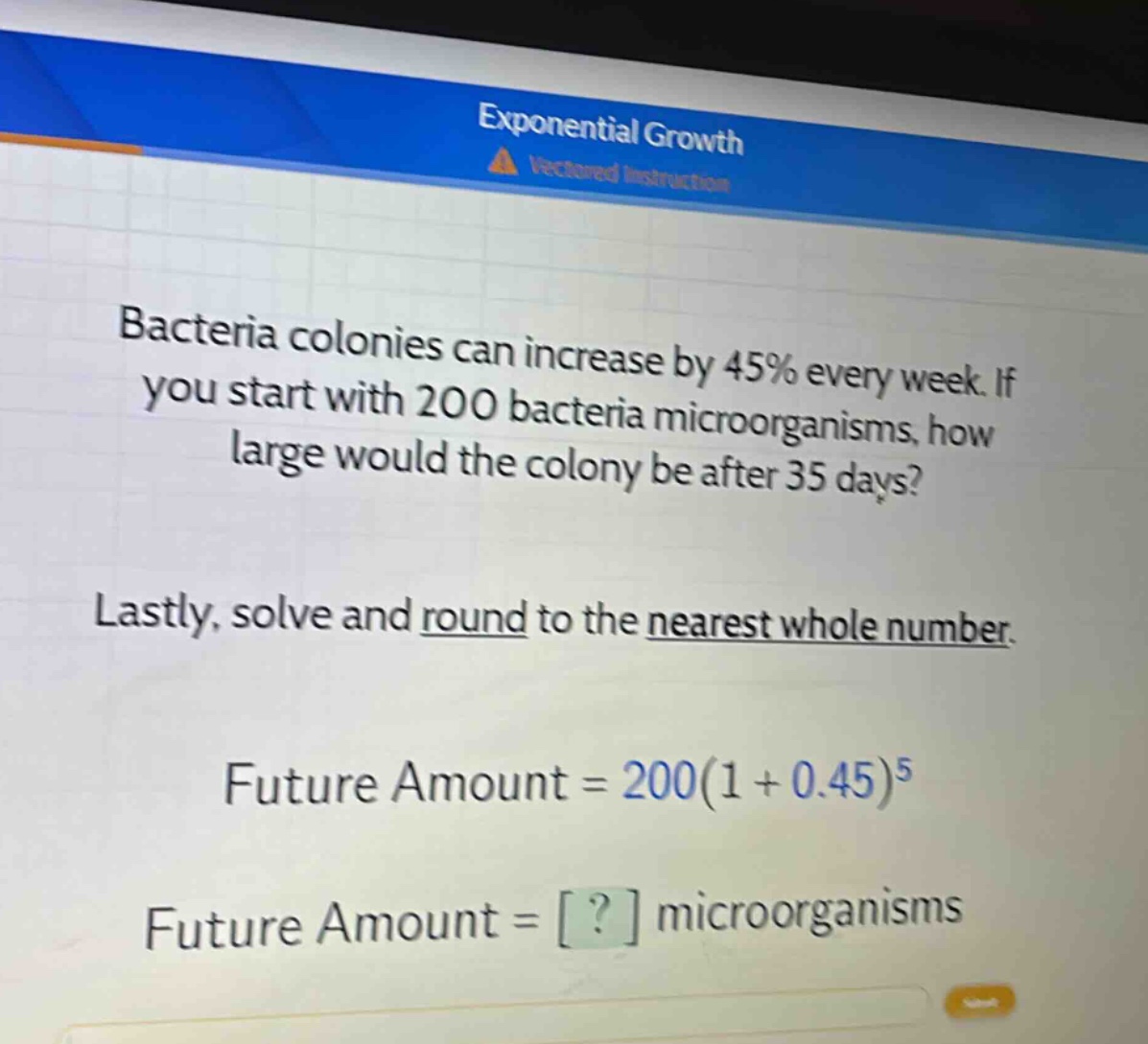 bacteria colonies can increase by 45% every week. if you start with 200 bacteria microorganisms, how large would the colony be after 35 days?\nlastly, solve and round to the nearest whole number.\nfuture amount = 200(1 + 0.45)^5\nfuture amount = ? microorganisms