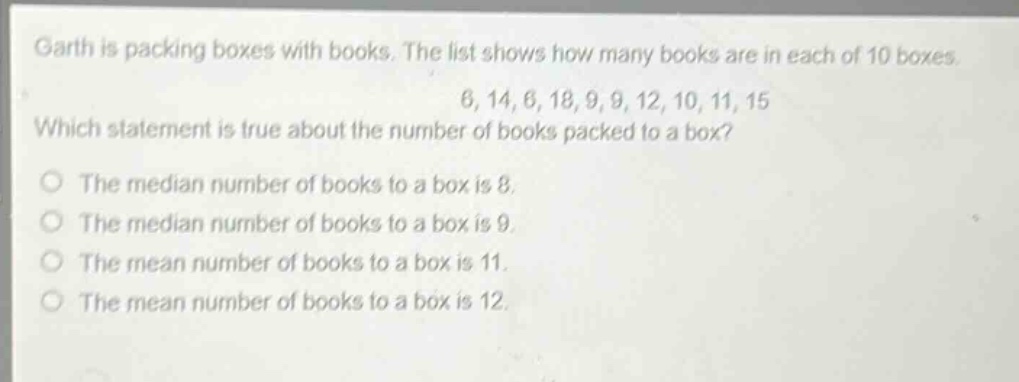 garth is packing boxes with books. the list shows how many books are in each of 10 boxes. 6, 14, 6, 18, 9, 9, 12, 10, 11, 15 which statement is true about the number of books packed to a box? the median number of books to a box is 8. the median number of books to a box is 9. the mean number of books to a box is 11. the mean number of books to a box is 12.