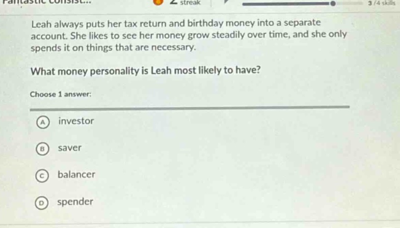 leah always puts her tax return and birthday money into a separate account. she likes to see her money grow steadily over time, and she only spends it on things that are necessary.\nwhat money personality is leah most likely to have?\nchoose 1 answer:\na investor\nb saver\nc balancer\nd spender