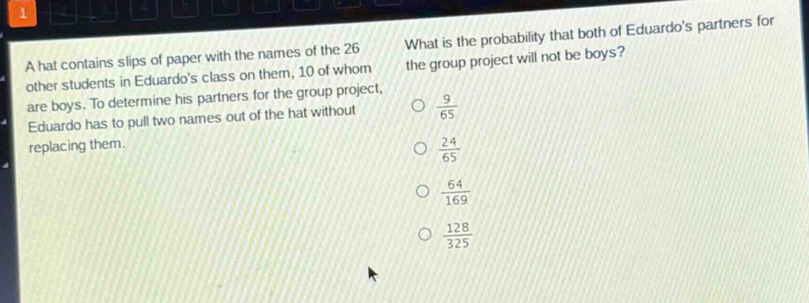 a hat contains slips of paper with the names of the 26 other students in eduardos class on them, 10 of whom are boys. to determine his partners for the group project, eduardo has to pull two names out of the hat without replacing them. what is the probability that both of eduardos partners for the group project will not be boys?\n\\(\\frac{9}{65}\\)\n\\(\\frac{24}{65}\\)\n\\(\\frac{64}{169}\\)\n\\(\\frac{128}{325}\\)
