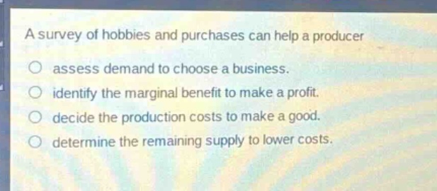 a survey of hobbies and purchases can help a producer\nassess demand to choose a business.\nidentify the marginal benefit to make a profit.\ndecide the production costs to make a good.\ndetermine the remaining supply to lower costs.