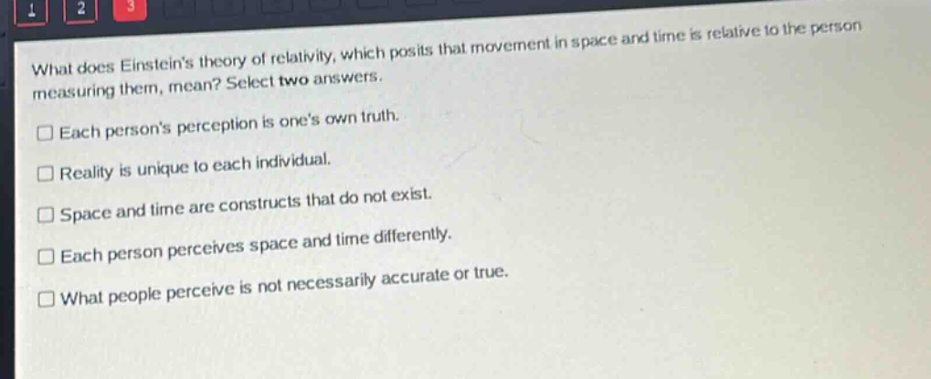 what does einsteins theory of relativity, which posits that movement in space and time is relative to the person measuring them, mean? select two answers.\n□ each persons perception is ones own truth.\n□ reality is unique to each individual.\n□ space and time are constructs that do not exist.\n□ each person perceives space and time differently.\n□ what people perceive is not necessarily accurate or true.