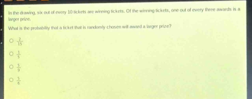 in the drawing, six out of every 10 tickets are winning tickets. of the winning tickets, one out of every three awards is a larger prize. what is the probability that a ticket that is randomly chosen will award a larger prize?\n\\(\\frac{2}{15}\\)\n\\(\\frac{1}{5}\\)\n\\(\\frac{5}{9}\\)\n\\(\\frac{5}{6}\\)
