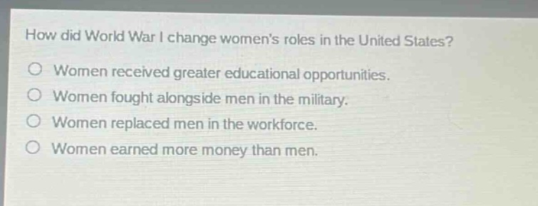 how did world war i change womens roles in the united states?\nwomen received greater educational opportunities.\nwomen fought alongside men in the military.\nwomen replaced men in the workforce.\nwomen earned more money than men.
