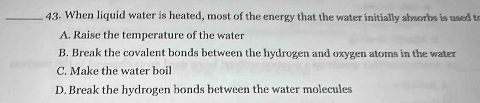 43. when liquid water is heated, most of the energy that the water initially absorbs is used to\na. raise the temperature of the water\nb. break the covalent bonds between the hydrogen and oxygen atoms in the water\nc. make the water boil\nd. break the hydrogen bonds between the water molecules
