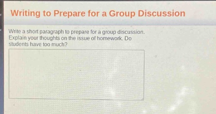 writing to prepare for a group discussion\nwrite a short paragraph to prepare for a group discussion. explain your thoughts on the issue of homework. do students have too much?
