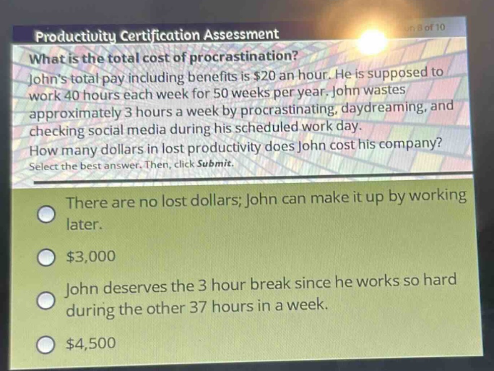 productivity certification assessment\nwhat is the total cost of procrastination?\njohns total pay including benefits is $20 an hour. he is supposed to work 40 hours each week for 50 weeks per year. john wastes approximately 3 hours a week by procrastinating, daydreaming, and checking social media during his scheduled work day.\nhow many dollars in lost productivity does john cost his company?\nselect the best answer. then, click submit.\nthere are no lost dollars; john can make it up by working later.\n$3,000\njohn deserves the 3 - hour break since he works so hard during the other 37 hours in a week.\n$4,500