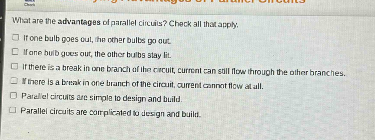what are the advantages of parallel circuits? check all that apply.\nif one bulb goes out, the other bulbs go out.\nif one bulb goes out, the other bulbs stay lit.\nif there is a break in one branch of the circuit, current can still flow through the other branches.\nif there is a break in one branch of the circuit, current cannot flow at all.\nparallel circuits are simple to design and build.\nparallel circuits are complicated to design and build.