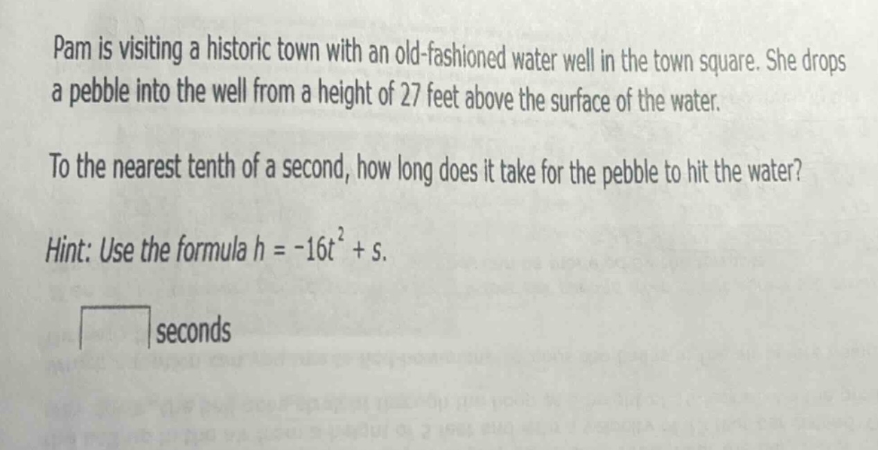 pam is visiting a historic town with an old - fashioned water well in the town square. she drops a pebble into the well from a height of 27 feet above the surface of the water. to the nearest tenth of a second, how long does it take for the pebble to hit the water? hint: use the formula h = - 16t² + s.