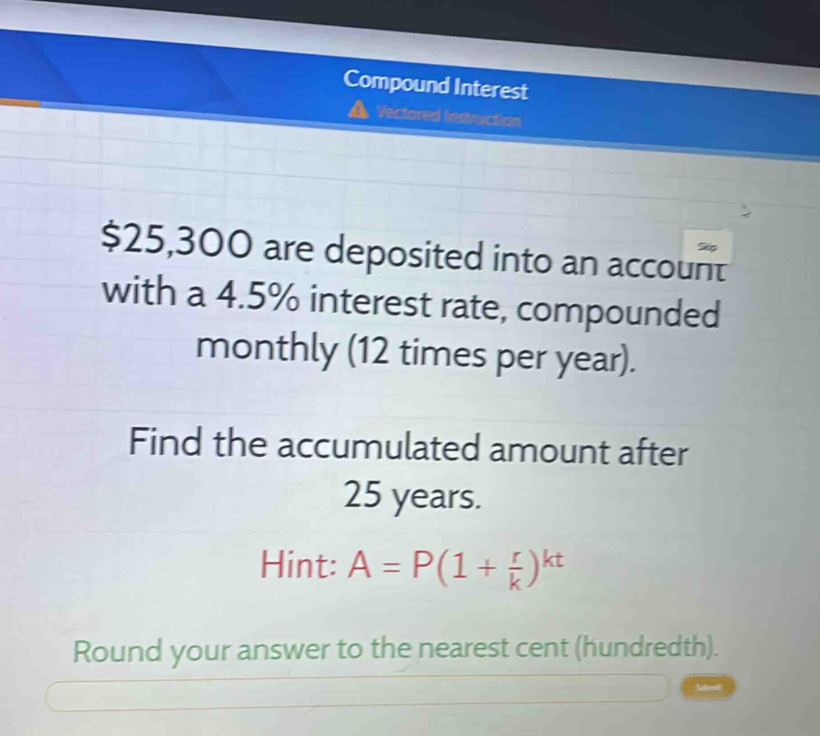 $25,300 are deposited into an account with a 4.5% interest rate, compounded monthly (12 times per year). find the accumulated amount after 25 years. hint: $a = p(1+\frac{r}{k})^{kt}$. round your answer to the nearest cent (hundredth).