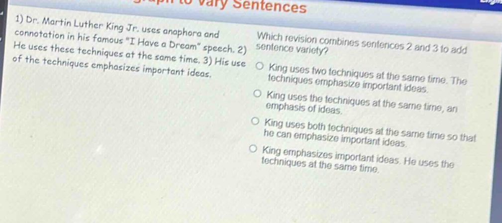 1) dr. martin luther king jr. uses anaphora and connotation in his famous \i have a dream\ speech. 2) he uses these techniques at the same time. 3) his use of the techniques emphasizes important ideas. which revision combines sentences 2 and 3 to add sentence variety? o king uses two techniques at the same time. the techniques emphasize important ideas. o king uses the techniques at the same time, an emphasis of ideas. o king uses both techniques at the same time so that he can emphasize important ideas. o king emphasizes important ideas. he uses the techniques at the same time.