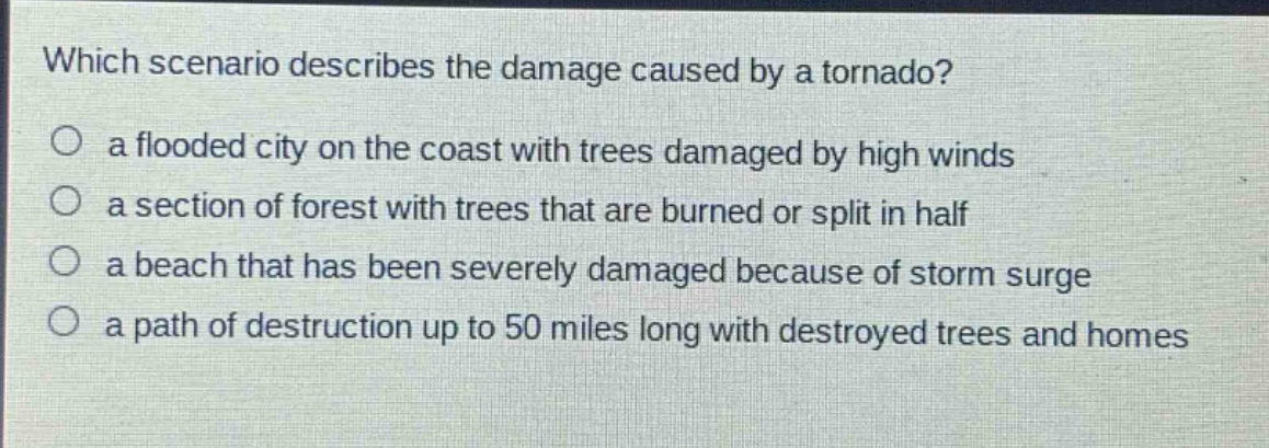 which scenario describes the damage caused by a tornado?\no a flooded city on the coast with trees damaged by high winds\no a section of forest with trees that are burned or split in half\no a beach that has been severely damaged because of storm surge\no a path of destruction up to 50 miles long with destroyed trees and homes