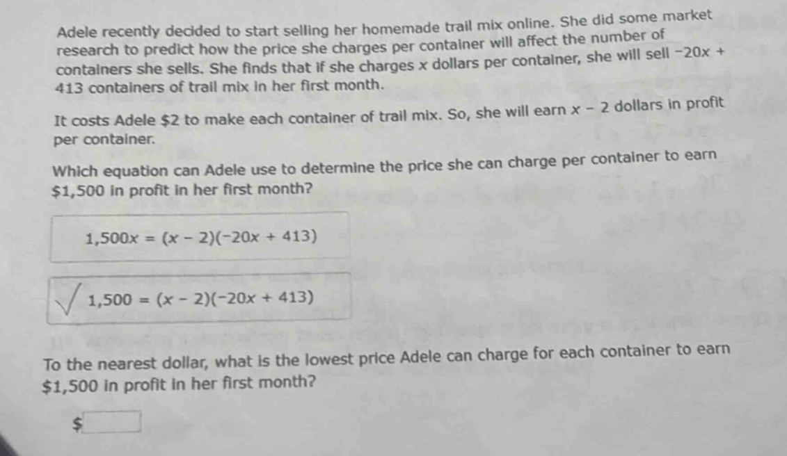 adele recently decided to start selling her homemade trail mix online. she did some market research to predict how the price she charges per container will affect the number of containers she sells. she finds that if she charges x dollars per container, she will sell -20x + 413 containers of trail mix in her first month.\nit costs adele $2 to make each container of trail mix. so, she will earn x - 2 dollars in profit per container.\nwhich equation can adele use to determine the price she can charge per container to earn $1,500 in profit in her first month?\n1,500x=(x - 2)(-20x + 413)\n1,500=(x - 2)(-20x + 413)\nto the nearest dollar, what is the lowest price adele can charge for each container to earn $1,500 in profit in her first month?\n$
