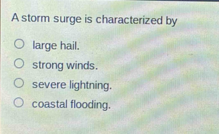a storm surge is characterized by\n○ large hail.\n○ strong winds.\n○ severe lightning.\n○ coastal flooding.