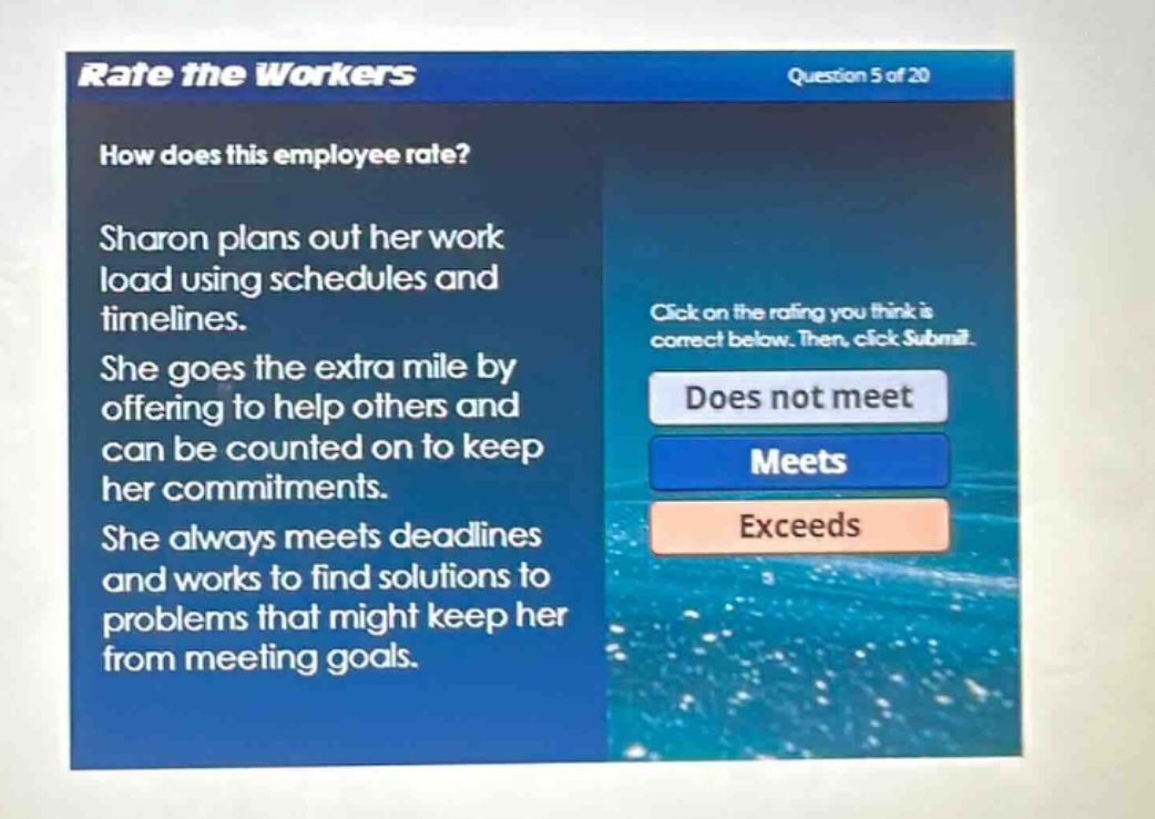 rate the workers\nquestion 5 of 20\nhow does this employee rate?\nsharon plans out her work load using schedules and timelines.\nshe goes the extra mile by offering to help others and can be counted on to keep her commitments.\nshe always meets deadlines and works to find solutions to problems that might keep her from meeting goals.\nclick on the rating you think is correct below. then, click submit.\ndoes not meet\nmeets\nexceeds