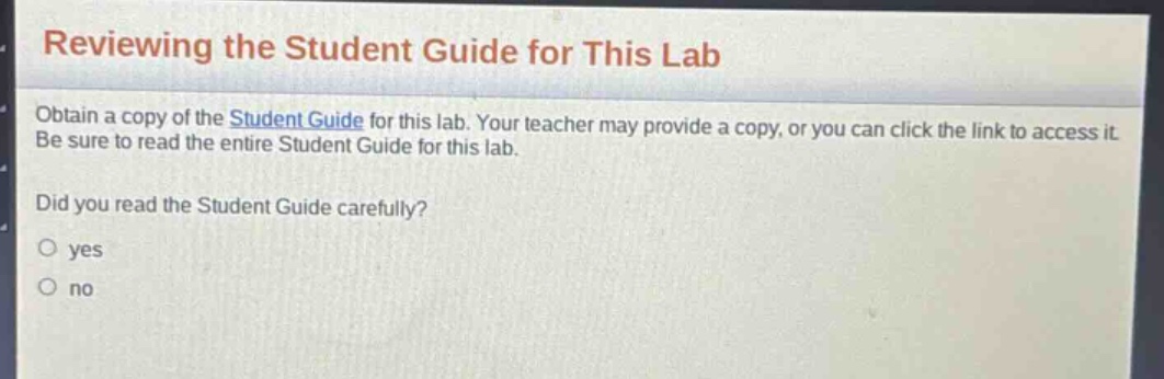 reviewing the student guide for this lab\nobtain a copy of the student guide for this lab. your teacher may provide a copy, or you can click the link to access it. be sure to read the entire student guide for this lab.\ndid you read the student guide carefully?\n○ yes\n○ no