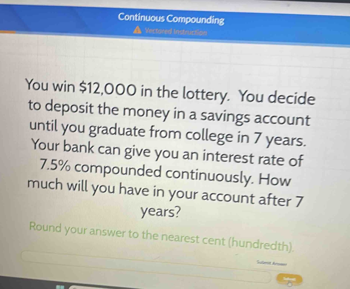 you win $12,000 in the lottery. you decide to deposit the money in a savings account until you graduate from college in 7 years. your bank can give you an interest rate of 7.5% compounded continuously. how much will you have in your account after 7 years? round your answer to the nearest cent (hundredth).