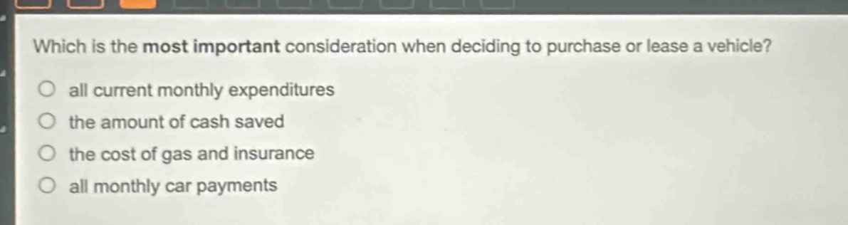 which is the most important consideration when deciding to purchase or lease a vehicle?\no all current monthly expenditures\no the amount of cash saved\no the cost of gas and insurance\no all monthly car payments