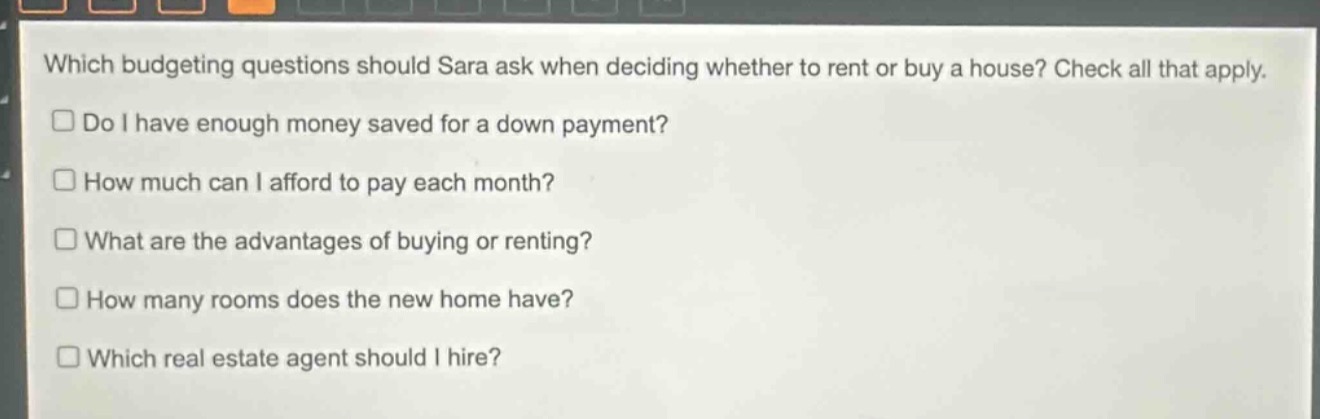 which budgeting questions should sara ask when deciding whether to rent or buy a house? check all that apply.\ndo i have enough money saved for a down payment?\nhow much can i afford to pay each month?\nwhat are the advantages of buying or renting?\nhow many rooms does the new home have?\nwhich real - estate agent should i hire?