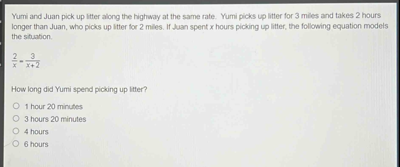 yumi and juan pick up litter along the highway at the same rate. yumi picks up litter for 3 miles and takes 2 hours longer than juan, who picks up litter for 2 miles. if juan spent x hours picking up litter, the following equation models the situation.\n\n$\frac{2}{x}=\frac{3}{x + 2}$\n\nhow long did yumi spend picking up litter?\n\n1 hour 20 minutes\n3 hours 20 minutes\n4 hours\n6 hours