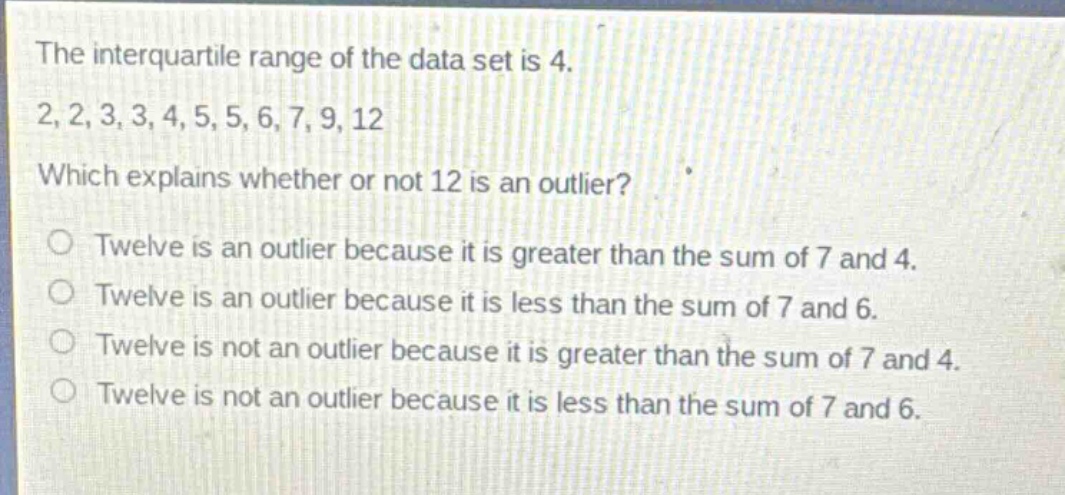the interquartile range of the data set is 4. 2,2,3,3,4,5,5,6,7,9,12 which explains whether or not 12 is an outlier? twelve is an outlier because it is greater than the sum of 7 and 4. twelve is an outlier because it is less than the sum of 7 and 6. twelve is not an outlier because it is greater than the sum of 7 and 4. twelve is not an outlier because it is less than the sum of 7 and 6.