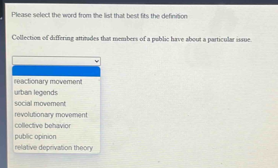 please select the word from the list that best fits the definition\ncollection of differing attitudes that members of a public have about a particular issue.\nreactionary movement\nurban legends\nsocial movement\nrevolutionary movement\ncollective behavior\npublic opinion\nrelative deprivation theory