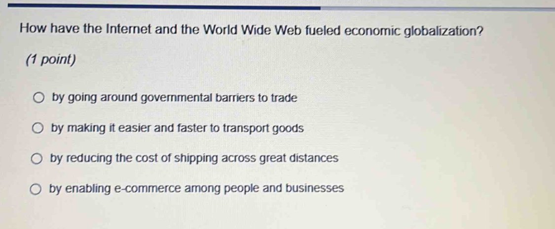 how have the internet and the world wide web fueled economic globalization? (1 point)\no by going around governmental barriers to trade\no by making it easier and faster to transport goods\no by reducing the cost of shipping across great distances\no by enabling e - commerce among people and businesses