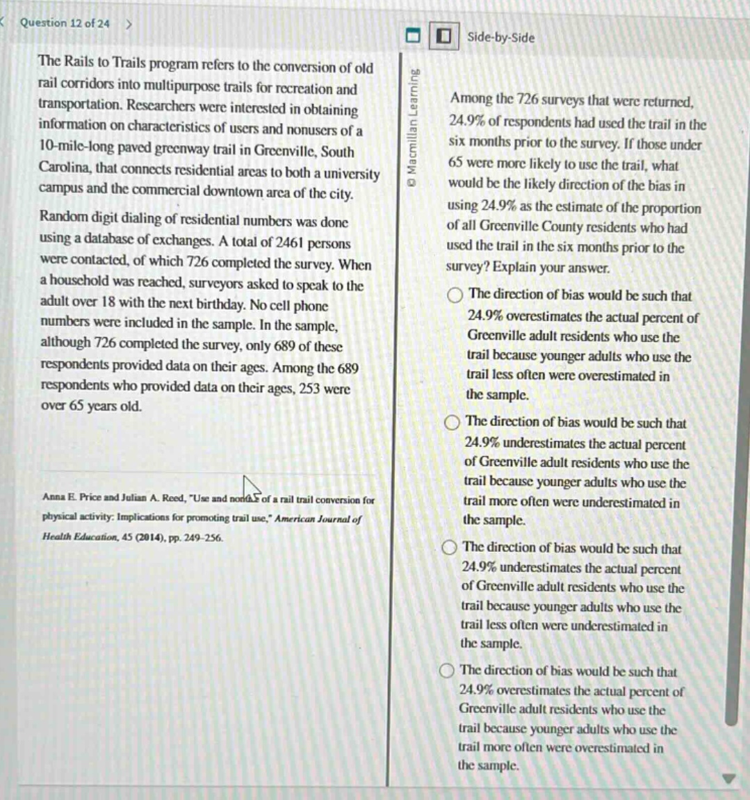 question 12 of 24\nthe rails to trails program refers to the conversion of old rail corridors into multipurpose trails for recreation and transportation. researchers were interested in obtaining information on characteristics of users and non - users of a 10 - mile - long paved greenway trail in greenville, south carolina, that connects residential areas to both a university campus and the commercial downtown area of the city. random digit dialing of residential numbers was done using a database of exchanges. a total of 2461 persons were contacted, of which 726 completed the survey. when a household was reached, surveyors asked to speak to the adult over 18 with the next birthday. no cell phone numbers were included in the sample. in the sample, although 726 completed the survey, only 689 of these respondents provided data on their ages. among the 689 respondents who provided data on their ages, 253 were over 65 years old.\namong the 726 surveys that were returned, 24.9% of respondents had used the trail in the six months prior to the survey. if those under 65 were more likely to use the trail, what would be the likely direction of the bias in using 24.9% as the estimate of the proportion of all greenville county residents who had used the trail in the six months prior to the survey? explain your answer.\nthe direction of bias would be such that 24.9% overestimates the actual percent of greenville adult residents who use the trail because younger adults who use the trail less often were overestimated in the sample.\nthe direction of bias would be such that 24.9% underestimates the actual percent of greenville adult residents who use the trail because younger adults who use the trail more often were underestimated in the sample.\nthe direction of bias would be such that 24.9% underestimates the actual percent of greenville adult residents who use the trail because younger adults who use the trail less often were underestimated in the sample.\nthe direction of bias would be such that 24.9% overestimates the actual percent of greenville adult residents who use the trail because younger adults who use the trail more often were overestimated in the sample.\nanna e. price and julian a. reed, \use and nonuse of a rail trail conversion for physical activity: implications for promoting trail use,\ american journal of health education, 45 (2014), pp. 249 - 256.