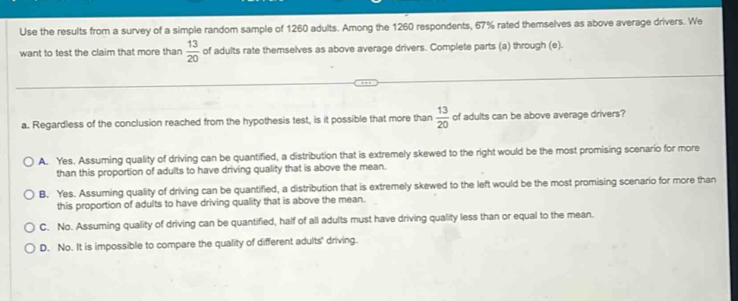 use the results from a survey of a simple random sample of 1260 adults. among the 1260 respondents, 67% rated themselves as above - average drivers. we want to test the claim that more than $\frac{13}{20}$ of adults rate themselves as above - average drivers. complete parts (a) through (e).\na. regardless of the conclusion reached from the hypothesis test, is it possible that more than $\frac{13}{20}$ of adults can be above - average drivers?\na. yes. assuming quality of driving can be quantified, a distribution that is extremely skewed to the right would be the most promising scenario for more than this proportion of adults to have driving quality that is above the mean.\nb. yes. assuming quality of driving can be quantified, a distribution that is extremely skewed to the left would be the most promising scenario for more than this proportion of adults to have driving quality that is above the mean.\nc. no. assuming quality of driving can be quantified, half of all adults must have driving quality less than or equal to the mean.\nd. no. it is impossible to compare the quality of different adults driving.