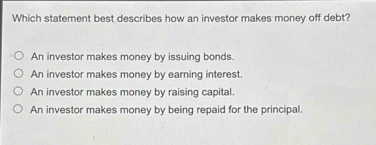 which statement best describes how an investor makes money off debt?\n○ an investor makes money by issuing bonds.\n○ an investor makes money by earning interest.\n○ an investor makes money by raising capital.\n○ an investor makes money by being repaid for the principal.