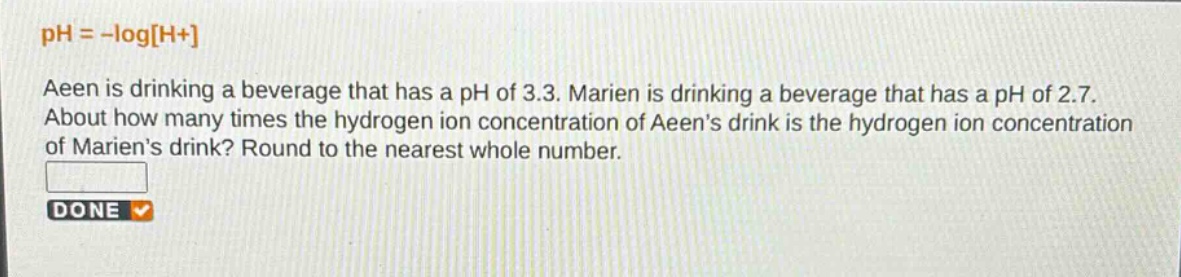 ph = -logh+\naeen is drinking a beverage that has a ph of 3.3. marien is drinking a beverage that has a ph of 2.7.\nabout how many times the hydrogen ion concentration of aeen’s drink is the hydrogen ion concentration\nof marien’s drink? round to the nearest whole number.