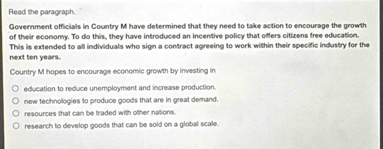 read the paragraph.\ngovernment officials in country m have determined that they need to take action to encourage the growth of their economy. to do this, they have introduced an incentive policy that offers citizens free education. this is extended to all individuals who sign a contract agreeing to work within their specific industry for the next ten years.\ncountry m hopes to encourage economic growth by investing in\n○ education to reduce unemployment and increase production.\n○ new technologies to produce goods that are in great demand.\n○ resources that can be traded with other nations.\n○ research to develop goods that can be sold on a global scale.