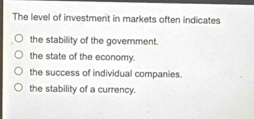the level of investment in markets often indicates\nthe stability of the government.\nthe state of the economy.\nthe success of individual companies.\nthe stability of a currency.