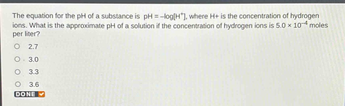 the equation for the ph of a substance is ph = -logh⁺, where h⁺ is the concentration of hydrogen ions. what is the approximate ph of a solution if the concentration of hydrogen ions is 5.0 × 10⁻⁴ moles per liter?\n2.7\n3.0\n3.3\n3.6\ndone