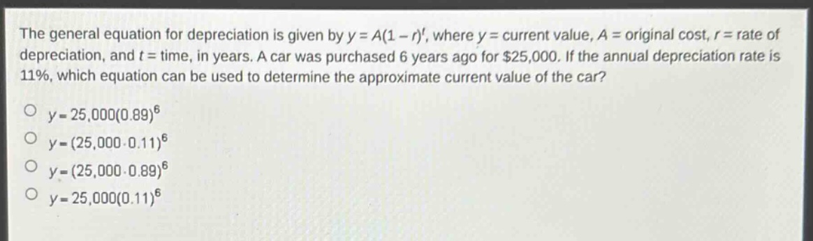 the general equation for depreciation is given by $y = a(1 - r)^t$, where $y =$ current value, $a =$ original cost, $r =$ rate of depreciation, and $t =$ time, in years. a car was purchased 6 years ago for $25,000. if the annual depreciation rate is 11%, which equation can be used to determine the approximate current value of the car?\n$y = 25,000(0.89)^6$\n$y=(25,000 - 0.11)^6$\n$y=(25,000\times0.89)^6$\n$y = 25,000(0.11)^6$