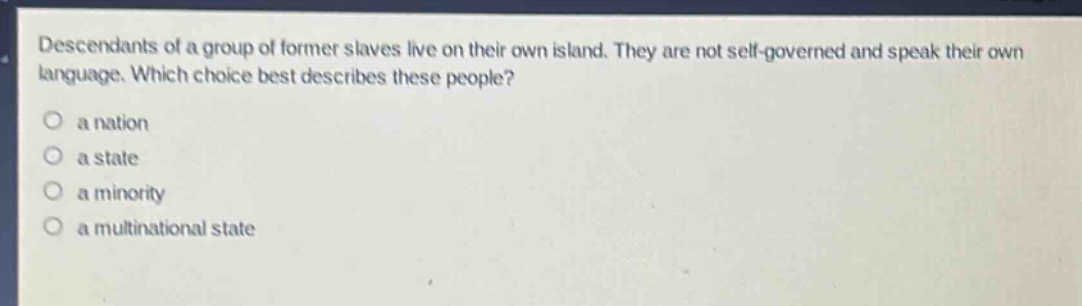 descendants of a group of former slaves live on their own island. they are not self - governed and speak their own language. which choice best describes these people?\no a nation\no a state\no a minority\no a multinational state