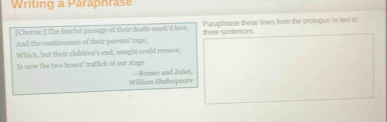 writing a paraphrase\nchorus: the fearful passage of their death - markd love,\nand the continuance of their parents rage,\nwhich, but their childrens end, nought could remove,\nis now the two hours traffick of our stage\n—romeo and juliet,\nwilliam shakespeare\nparaphrase these lines from the prologue in two to three sentences.