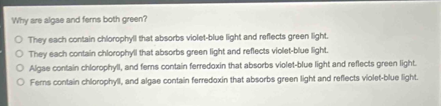 why are algae and ferns both green?\no they each contain chlorophyll that absorbs violet - blue light and reflects green light.\no they each contain chlorophyll that absorbs green light and reflects violet - blue light.\no algae contain chlorophyll, and ferns contain ferredoxin that absorbs violet - blue light and reflects green light.\no ferns contain chlorophyll, and algae contain ferredoxin that absorbs green light and reflects violet - blue light.