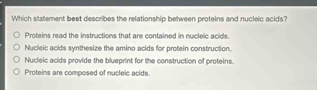 which statement best describes the relationship between proteins and nucleic acids?\no proteins read the instructions that are contained in nucleic acids.\no nucleic acids synthesize the amino acids for protein construction.\no nucleic acids provide the blueprint for the construction of proteins.\no proteins are composed of nucleic acids.