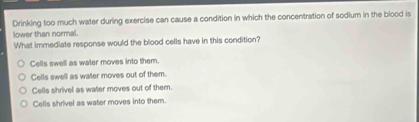 drinking too much water during exercise can cause a condition in which the concentration of sodium in the blood is lower than normal. what immediate response would the blood cells have in this condition?\ncells swell as water moves into them.\ncells swell as water moves out of them.\ncells shrivel as water moves out of them.\ncells shrivel as water moves into them.