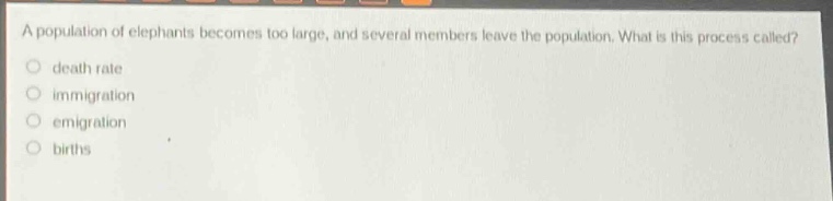 a population of elephants becomes too large, and several members leave the population. what is this process called?\n○ death rate\n○ immigration\n○ emigration\n○ births