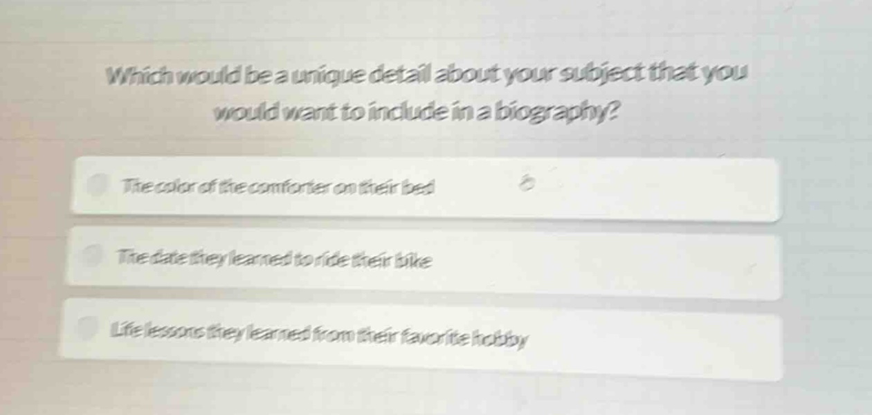 which would be a unique detail about your subject that you would want to include in a biography?\nthe color of the comforter on their bed\nthe date they learned to ride their bike\nlife lessons they learned from their favorite hobby