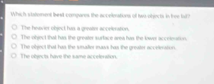 which statement best compares the accelerations of two objects in free - fall?\nthe heavier object has a greater acceleration.\nthe object that has the greater surface area has the lower acceleration.\nthe object that has the smaller mass has the greater acceleration.\nthe objects have the same acceleration.