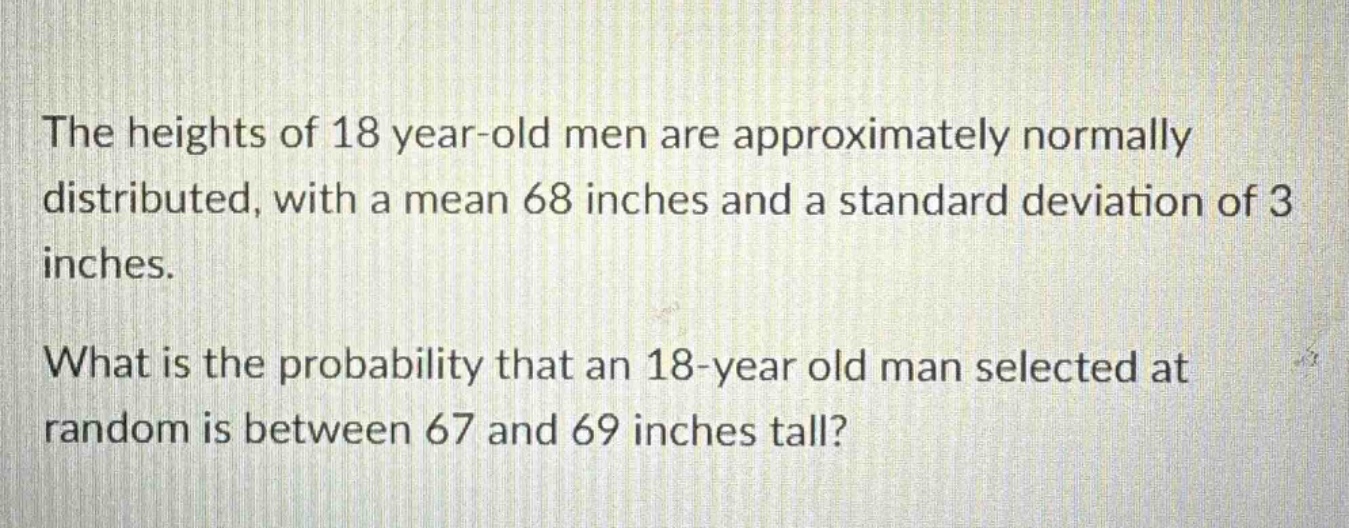 the heights of 18 year - old men are approximately normally distributed, with a mean 68 inches and a standard deviation of 3 inches.\nwhat is the probability that an 18 - year old man selected at random is between 67 and 69 inches tall?