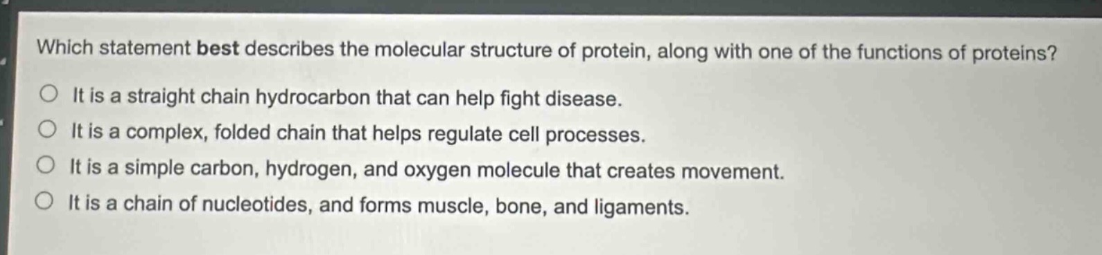 which statement best describes the molecular structure of protein, along with one of the functions of proteins?\nit is a straight chain hydrocarbon that can help fight disease.\nit is a complex, folded chain that helps regulate cell processes.\nit is a simple carbon, hydrogen, and oxygen molecule that creates movement.\nit is a chain of nucleotides, and forms muscle, bone, and ligaments.