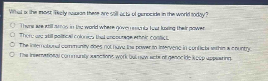 what is the most likely reason there are still acts of genocide in the world today?\nthere are still areas in the world where governments fear losing their power.\nthere are still political colonies that encourage ethnic conflict.\nthe international community does not have the power to intervene in conflicts within a country.\nthe international community sanctions work but new acts of genocide keep appearing.